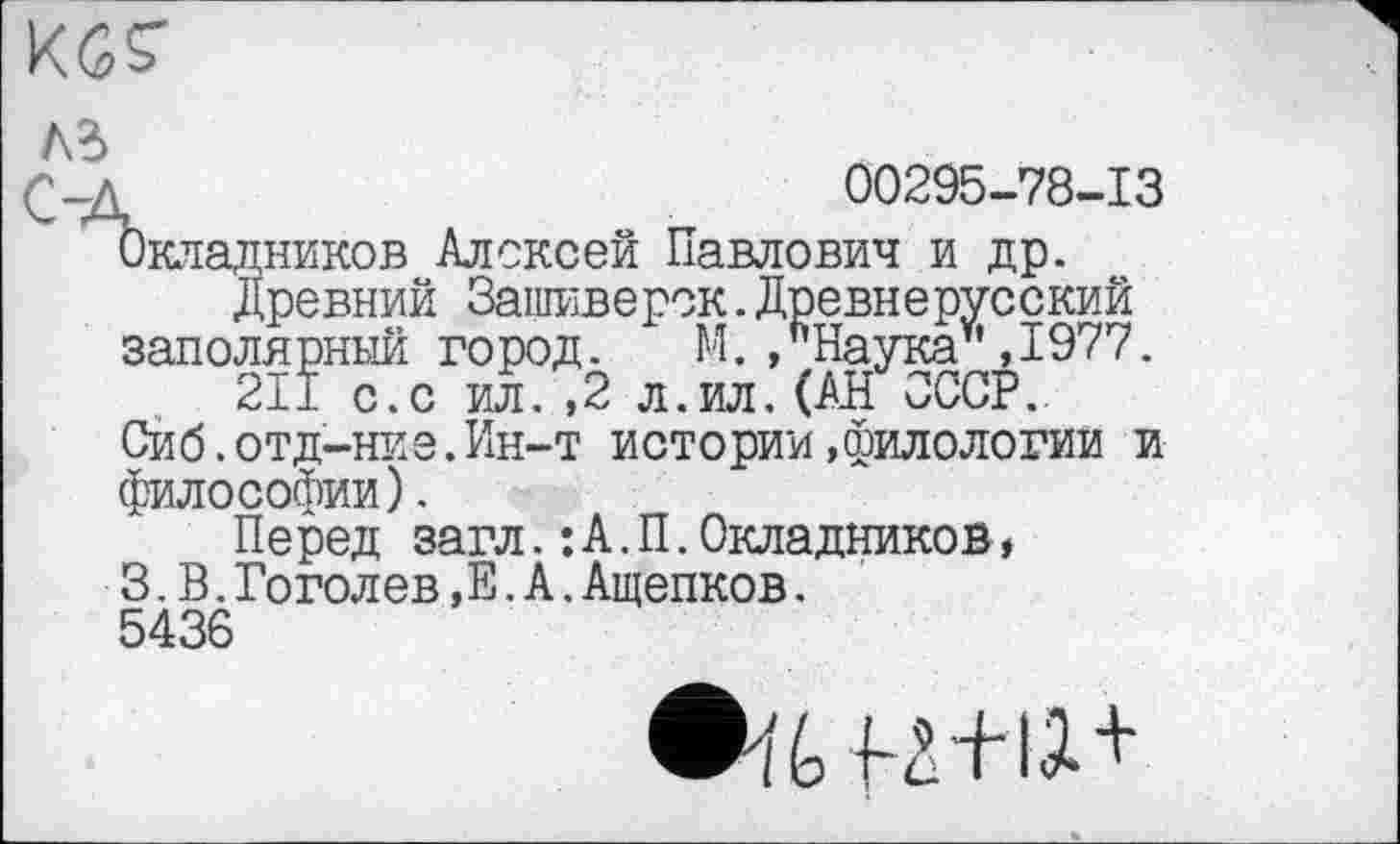 ﻿KGS'
Ad
Од	00295-78-13
Окладников Алексей Павлович и др.
древний Зашиверск.Древнерусский заполярный город. М./Наука* ,1977.
211 с.с ил. ,2 л.ил. (АН СССР..
Сиб.отд-ние.Ин-т истории»филологии и философии).
Перед загл.:А.П.Окладников ♦
3.В.Гоголев,Е. А.Ащепков.
5436